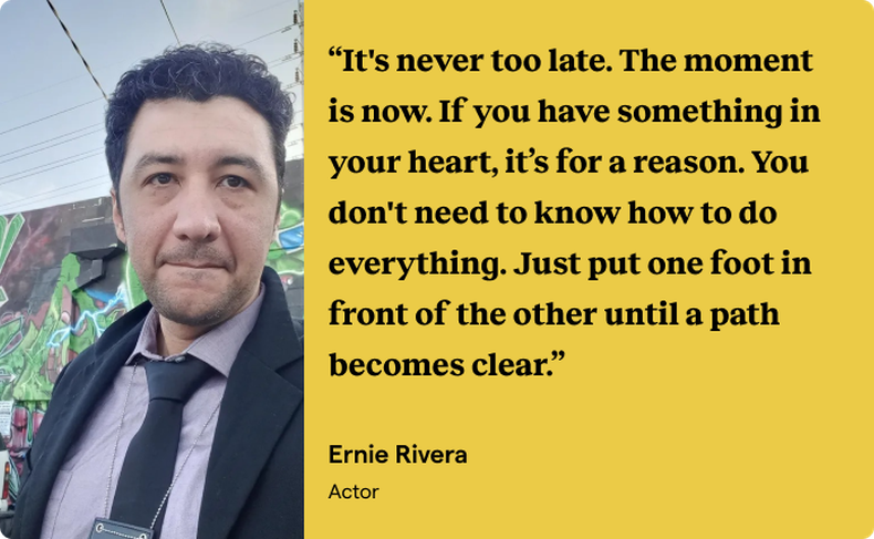 An image of an actor dressed as a police officer on a film set next to a quote block on a gold background with black text from actor Ernie Rivera: “It’s never too late. The moment is now. If you have something in your heart, it’s for a reason. You don’t need to know how to do everything. Just put one foot in front of the other until a path becomes clear.”