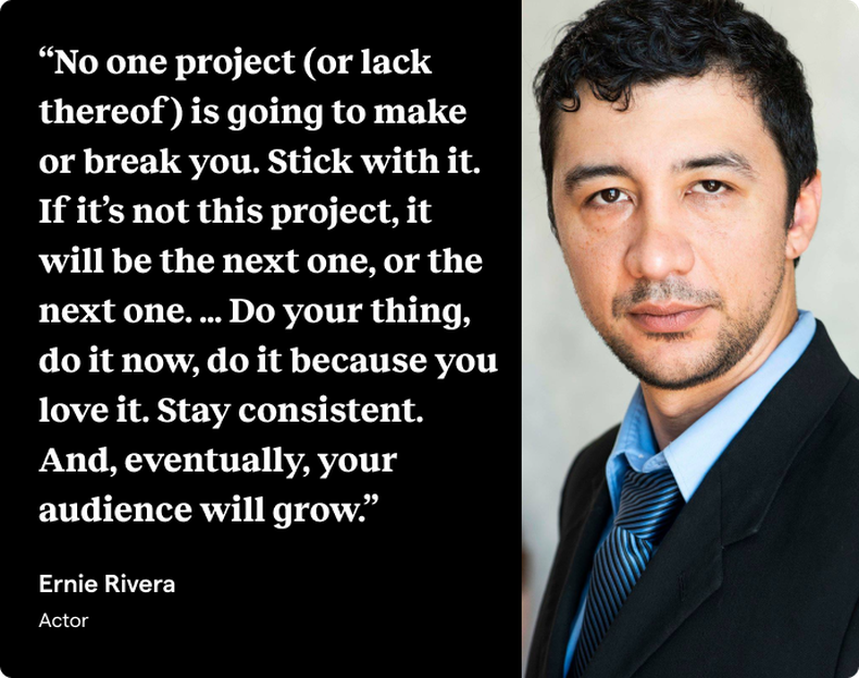A quote block with a light-complected actor with dark hair dressed in a suit next to white text on a black background that is a quote from actor Ernie Rivera: “No one project (or lack thereof) is going to make or break you. Stick with it. If it’s not this project, it will be the next one, or the next one. … Do your thing, do it now, do it because you love it. Stay consistent. And, eventually, your audience will grow.”